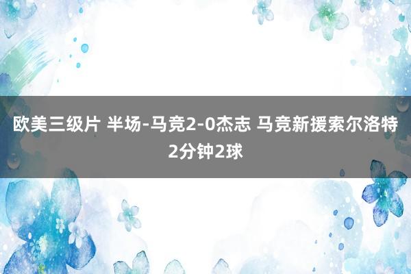 欧美三级片 半场-马竞2-0杰志 马竞新援索尔洛特2分钟2球