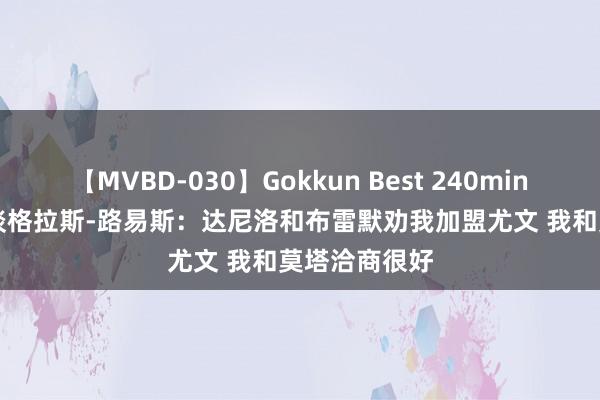 【MVBD-030】Gokkun Best 240min. 総勢12名 谈格拉斯-路易斯：达尼洛和布雷默劝我加盟尤文 我和莫塔洽商很好