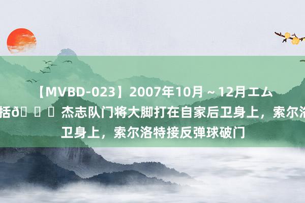 【MVBD-023】2007年10月～12月エムズBEST4時間 概括?杰志队门将大脚打在自家后卫身上，索尔洛特接反弹球破门