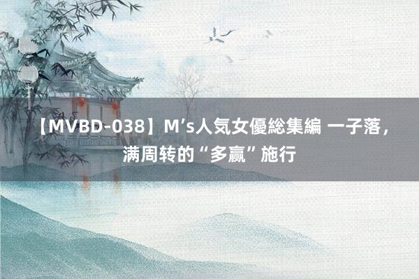 【MVBD-038】M’s人気女優総集編 一子落，满周转的“多赢”施行