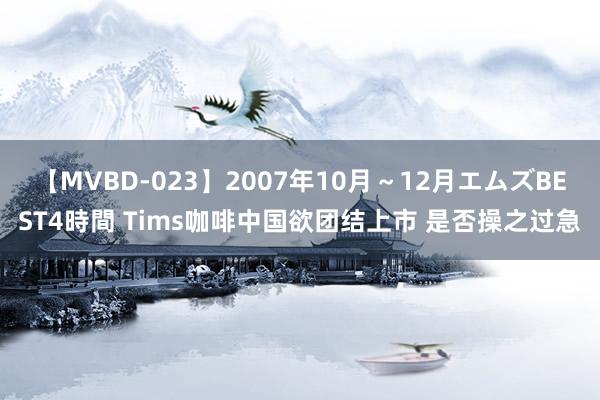 【MVBD-023】2007年10月～12月エムズBEST4時間 Tims咖啡中国欲团结上市 是否操之过急