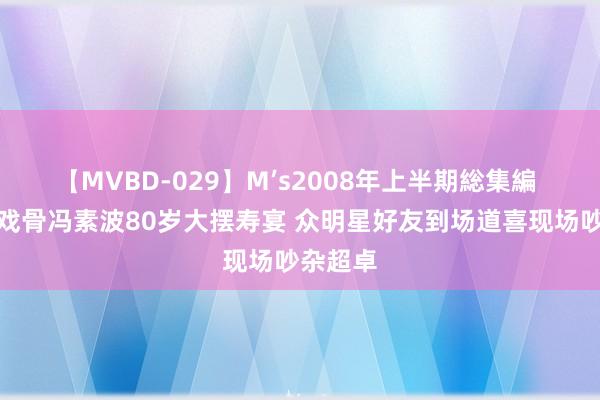 【MVBD-029】M’s2008年上半期総集編 香港老戏骨冯素波80岁大摆寿宴 众明星好友到场道喜现场吵杂超卓