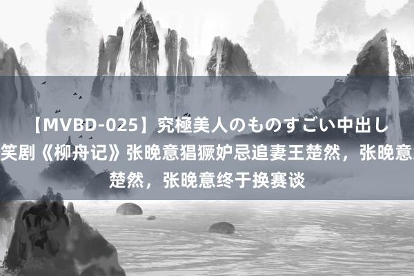 【MVBD-025】究極美人のものすごい中出し4時間 古偶笑剧《柳舟记》张晚意猖獗妒忌追妻王楚然，张晚意终于换赛谈