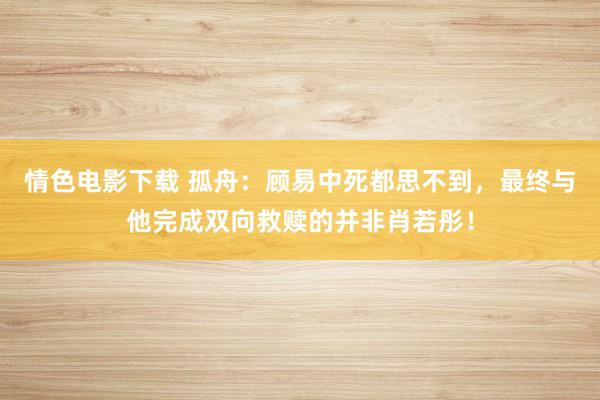 情色电影下载 孤舟：顾易中死都思不到，最终与他完成双向救赎的并非肖若彤！