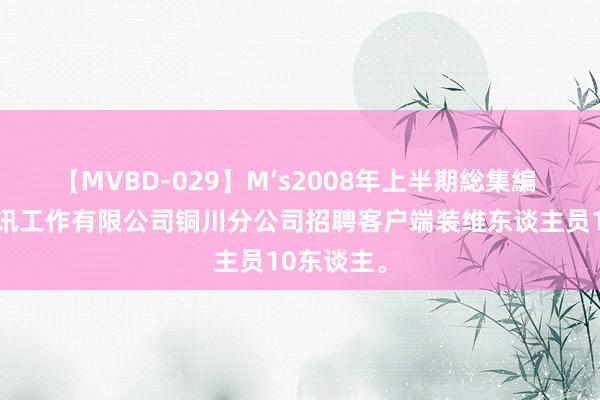 【MVBD-029】M’s2008年上半期総集編 陕西省通讯工作有限公司铜川分公司招聘客户端装维东谈主员10东谈主。