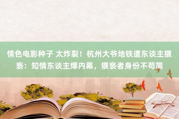 情色电影种子 太炸裂！杭州大爷地铁遭东谈主猥亵：知情东谈主爆内幕，猥亵者身份不苟简