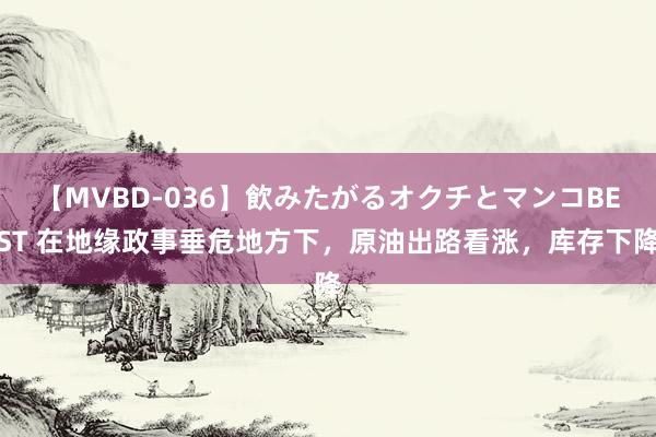 【MVBD-036】飲みたがるオクチとマンコBEST 在地缘政事垂危地方下，原油出路看涨，库存下降