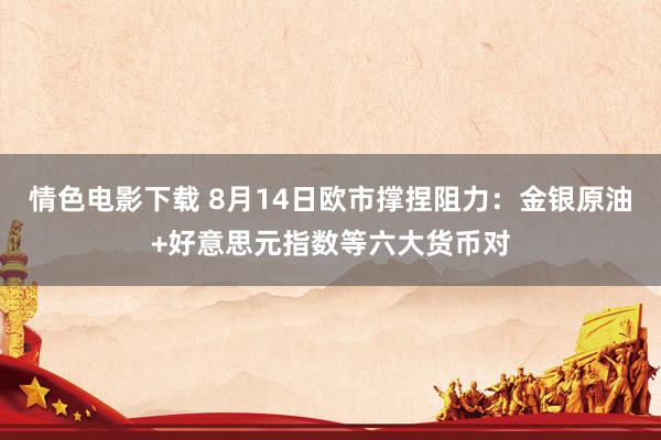 情色电影下载 8月14日欧市撑捏阻力：金银原油+好意思元指数等六大货币对