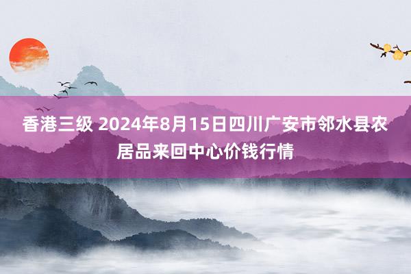 香港三级 2024年8月15日四川广安市邻水县农居品来回中心价钱行情