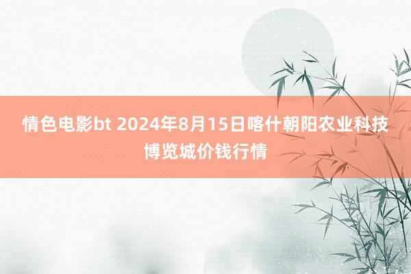 情色电影bt 2024年8月15日喀什朝阳农业科技博览城价钱行情