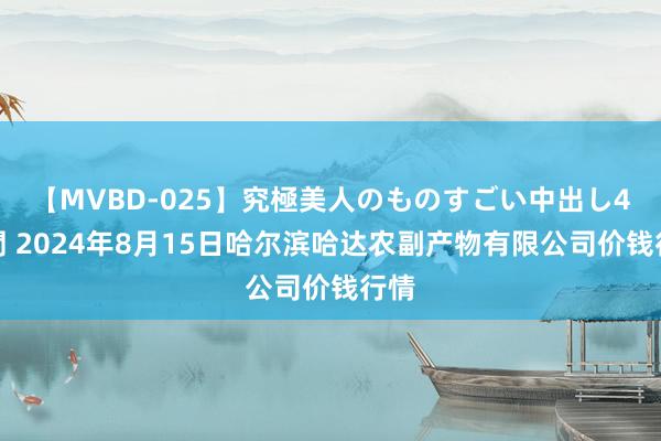 【MVBD-025】究極美人のものすごい中出し4時間 2024年8月15日哈尔滨哈达农副产物有限公司价钱行情