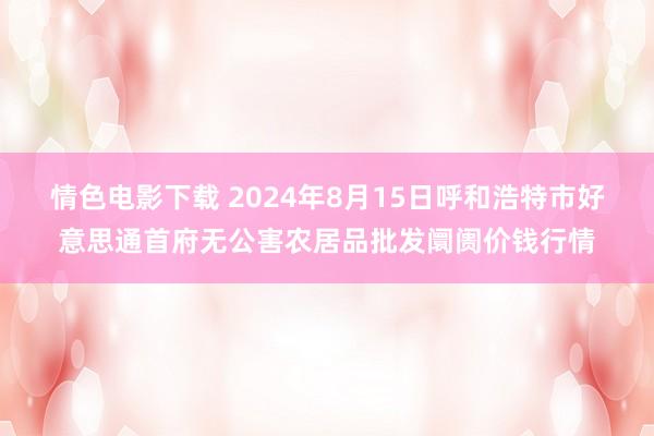 情色电影下载 2024年8月15日呼和浩特市好意思通首府无公害农居品批发阛阓价钱行情