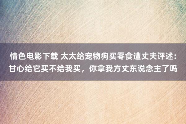 情色电影下载 太太给宠物狗买零食遭丈夫评述：甘心给它买不给我买，你拿我方丈东说念主了吗