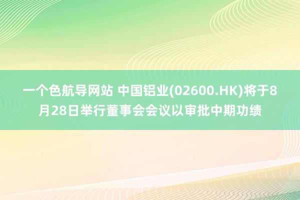 一个色航导网站 中国铝业(02600.HK)将于8月28日举行董事会会议以审批中期功绩