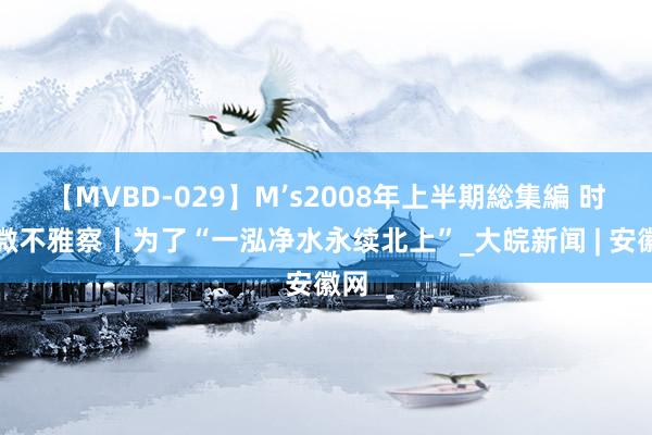 【MVBD-029】M’s2008年上半期総集編 时政微不雅察丨为了“一泓净水永续北上”_大皖新闻 | 安徽网