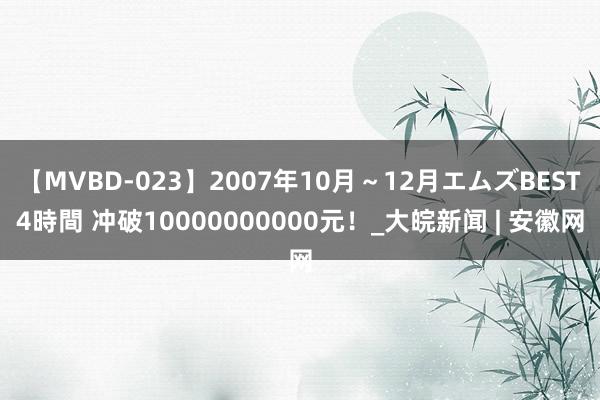 【MVBD-023】2007年10月～12月エムズBEST4時間 冲破10000000000元！_大皖新闻 | 安徽网