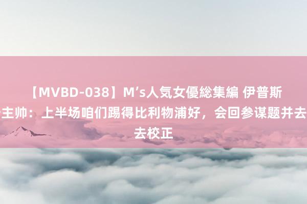 【MVBD-038】M’s人気女優総集編 伊普斯维奇主帅：上半场咱们踢得比利物浦好，会回参谋题并去校正