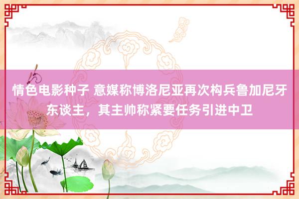 情色电影种子 意媒称博洛尼亚再次构兵鲁加尼牙东谈主，其主帅称紧要任务引进中卫