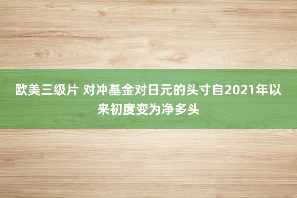 欧美三级片 对冲基金对日元的头寸自2021年以来初度变为净多头