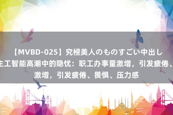 【MVBD-025】究極美人のものすごい中出し4時間 东说念主工智能高潮中的隐忧：职工办事量激增，引发疲倦、畏惧、压力感