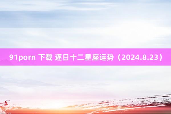 91porn 下载 逐日十二星座运势（2024.8.23）