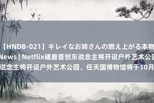 【HNDB-021】キレイなお姉さんの燃え上がる本物中出し交尾4時間 Cc News | Netflix磋磨首创东说念主将开设户外艺术公园、任天国博物馆将于10月对外开放···