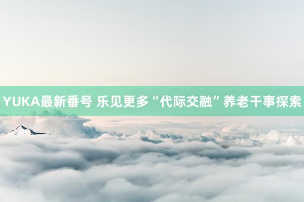 YUKA最新番号 乐见更多“代际交融”养老干事探索