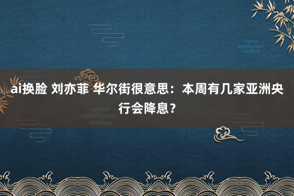 ai换脸 刘亦菲 华尔街很意思：本周有几家亚洲央行会降息？