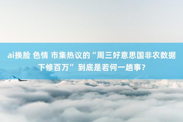 ai换脸 色情 市集热议的“周三好意思国非农数据下修百万” 到底是若何一趟事？