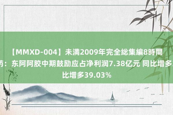 【MMXD-004】未満2009年完全総集編8時間 华润医药：东阿阿胶中期鼓励应占净利润7.38亿元 同比增多39.03%