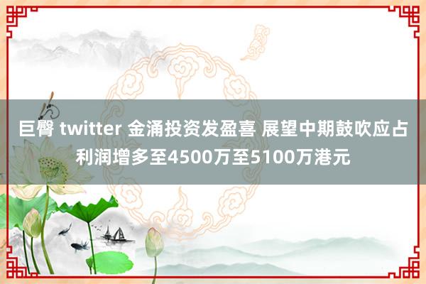 巨臀 twitter 金涌投资发盈喜 展望中期鼓吹应占利润增多至4500万至5100万港元