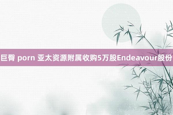 巨臀 porn 亚太资源附属收购5万股Endeavour股份