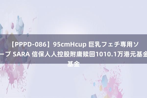 【PPPD-086】95cmHcup 巨乳フェチ専用ソープ SARA 信保人人控股附庸赎回1010.1万港元基金