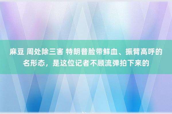 麻豆 周处除三害 特朗普脸带鲜血、振臂高呼的名形态，是这位记者不顾流弹拍下来的