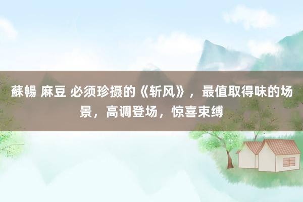 蘇暢 麻豆 必须珍摄的《斩风》，最值取得味的场景，高调登场，惊喜束缚