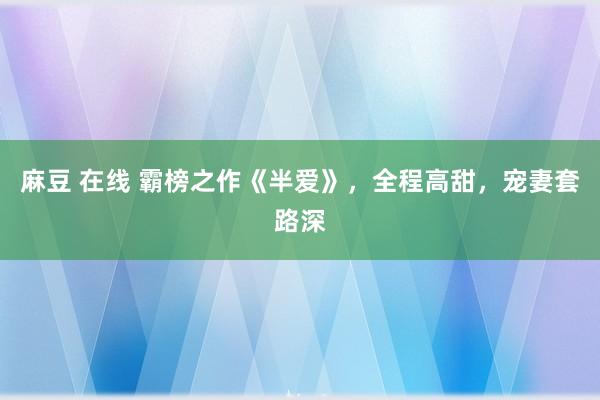 麻豆 在线 霸榜之作《半爱》，全程高甜，宠妻套路深