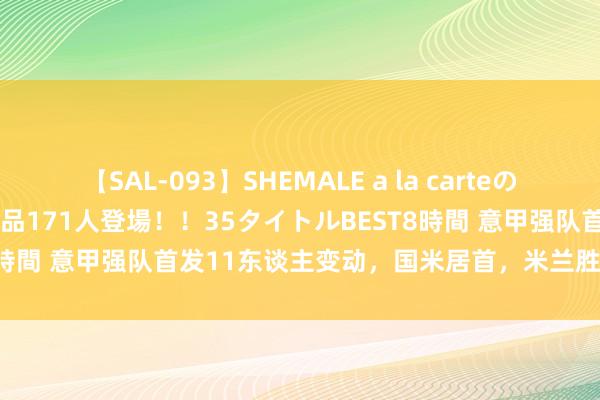 【SAL-093】SHEMALE a la carteの歴史 2008～2011 国内作品171人登場！！35タイトルBEST8時間 意甲强队首发11东谈主变动，国米居首，米兰胜尤文那不勒斯！