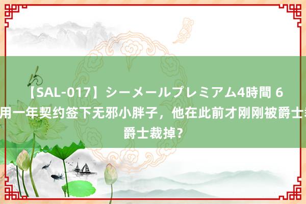 【SAL-017】シーメールプレミアム4時間 6 灰熊用一年契约签下无邪小胖子，他在此前才刚刚被爵士裁掉？