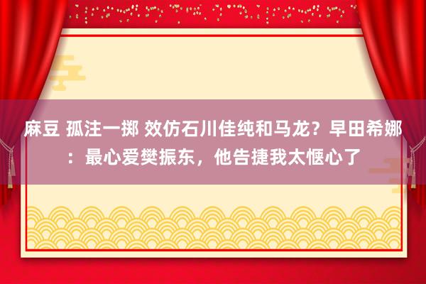 麻豆 孤注一掷 效仿石川佳纯和马龙？早田希娜：最心爱樊振东，他告捷我太惬心了