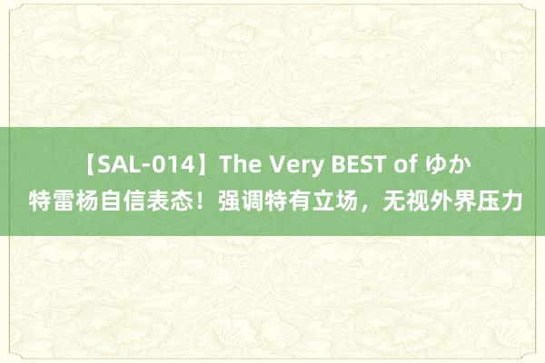 【SAL-014】The Very BEST of ゆか 特雷杨自信表态！强调特有立场，无视外界压力