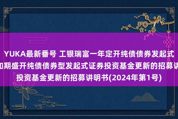 YUKA最新番号 工银瑞富一年定开纯债债券发起式: 工银瑞信瑞富一年如期盛开纯债债券型发起式证券投资基金更新的招募讲明书(2024年第1号)