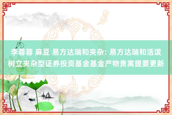 李蓉蓉 麻豆 易方达瑞和夹杂: 易方达瑞和活泼树立夹杂型证券投资基金基金产物贵寓提要更新