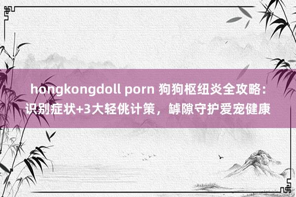 hongkongdoll porn 狗狗枢纽炎全攻略：识别症状+3大轻佻计策，罅隙守护爱宠健康