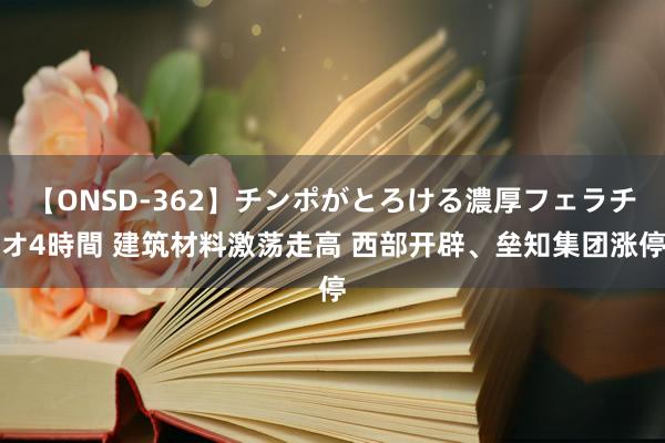 【ONSD-362】チンポがとろける濃厚フェラチオ4時間 建筑材料激荡走高 西部开辟、垒知集团涨停