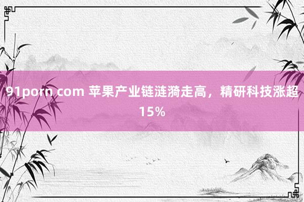 91porn com 苹果产业链涟漪走高，精研科技涨超15%