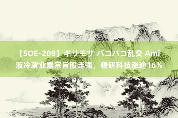 【SOE-209】ギリモザ バコバコ乱交 Ami 液冷就业器宗旨股走强，精研科技涨逾16%