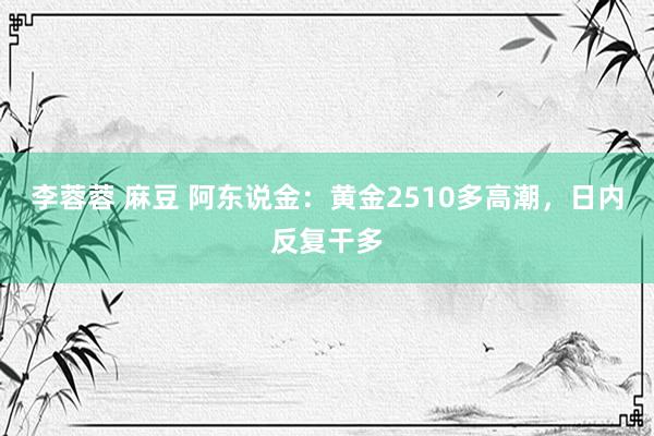 李蓉蓉 麻豆 阿东说金：黄金2510多高潮，日内反复干多