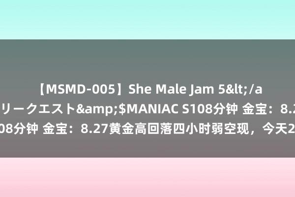 【MSMD-005】She Male Jam 5</a>2008-08-04グローリークエスト&$MANIAC S108分钟 金宝：8.27黄金高回落四小时弱空现，今天2422区域空