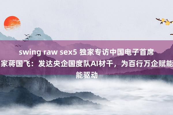 swing raw sex5 独家专访中国电子首席科学家蒋国飞：发达央企国度队AI材干，为百行万企赋能驱动