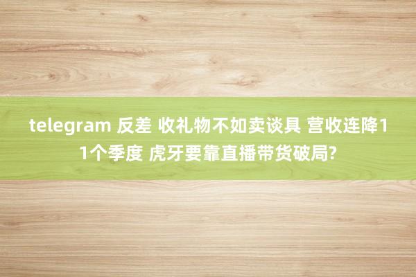 telegram 反差 收礼物不如卖谈具 营收连降11个季度 虎牙要靠直播带货破局?